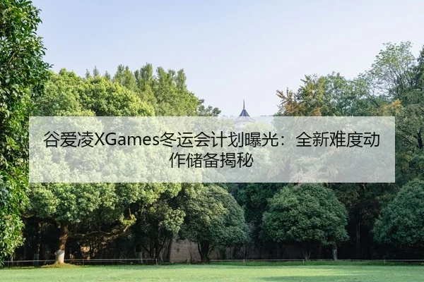 谷爱凌XGames冬运会计划曝光：全新难度动作储备揭秘